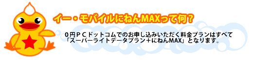 イー・モバイルにねんMAXって何?:0円PCドットコムでのお申し込みいただく料金プランはすべて「スーパーライトデータプラン+にねんMAX」となります。