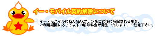 イー・モバイル契約解除について:イー・モバイルにねんMAXプランを契約後に解除される場合は、ご利用期間に応じて以下の解除料金が発生いたします。ご注意ください。